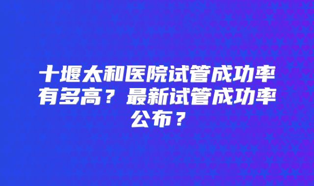 十堰太和医院试管成功率有多高?最新试管成功率公布?