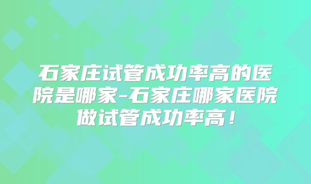石家庄试管成功率高的医院是哪家-石家庄哪家医院做试管成功率高！