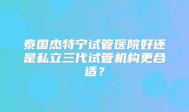泰国杰特宁试管医院好还是私立三代试管机构更合适？