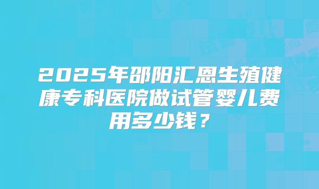 2025年邵阳汇恩生殖健康专科医院做试管婴儿费用多少钱？