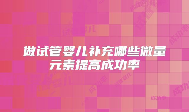 做试管婴儿补充哪些微量元素提高成功率