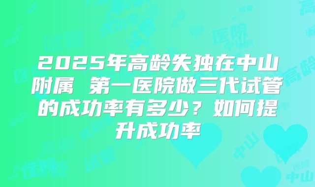 2025年高龄失独在中山附属 第一医院做三代试管的成功率有多少？如何提升成功率