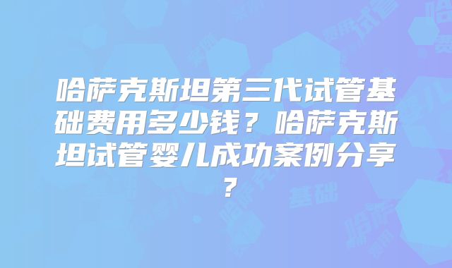 哈萨克斯坦第三代试管基础费用多少钱？哈萨克斯坦试管婴儿成功案例分享？