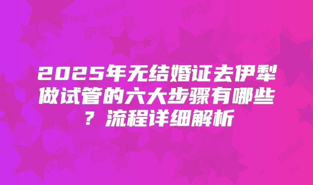 2025年无结婚证去伊犁做试管的六大步骤有哪些?流程详细解析