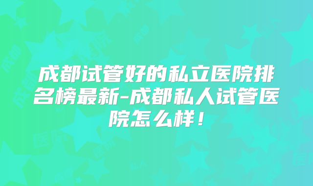 成都试管好的私立医院排名榜最新-成都私人试管医院怎么样!