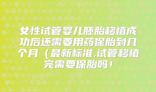 女性试管婴儿胚胎移植成功后还需要用药保胎到几个月（最新标准,试管移植完需要保胎吗！