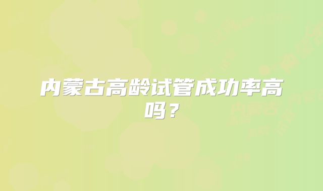 内蒙古高龄试管成功率高吗?