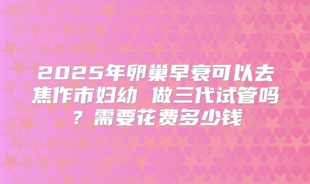 2025年卵巢早衰可以去焦作市妇幼 做三代试管吗?需要花费多少钱