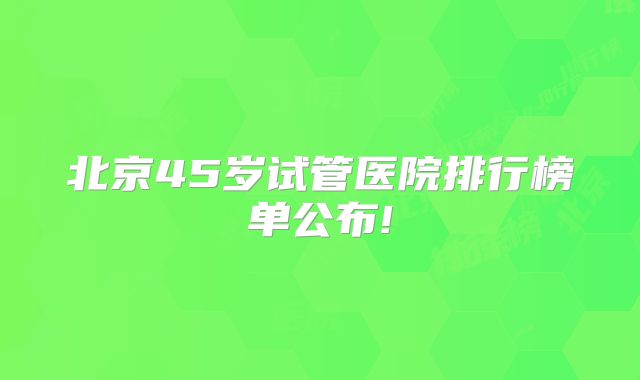 北京45岁试管医院排行榜单公布!