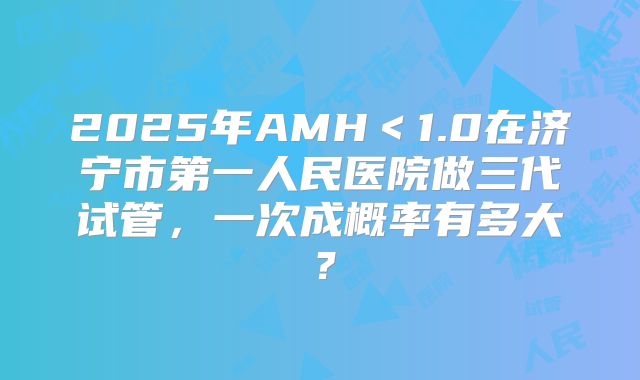 2025年AMH＜1.0在济宁市第一人民医院做三代试管，一次成概率有多大？