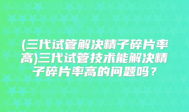(三代试管解决精子碎片率高)三代试管技术能解决精子碎片率高的问题吗？