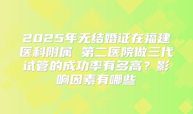 2025年无结婚证在福建医科附属 第二医院做三代试管的成功率有多高？影响因素有哪些