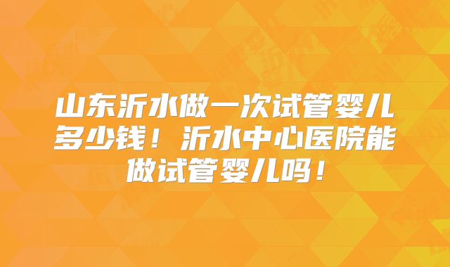 山东沂水做一次试管婴儿多少钱！沂水中心医院能做试管婴儿吗！