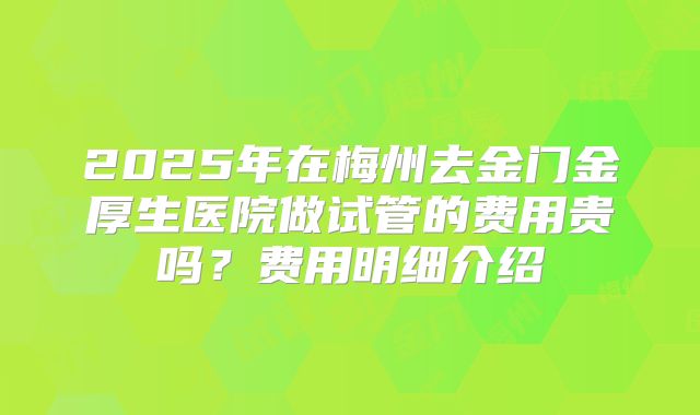 2025年在梅州去金门金厚生医院做试管的费用贵吗？费用明细介绍