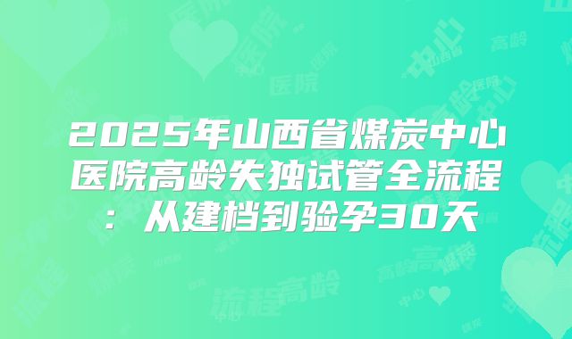 2025年山西省煤炭中心医院高龄失独试管全流程：从建档到验孕30天