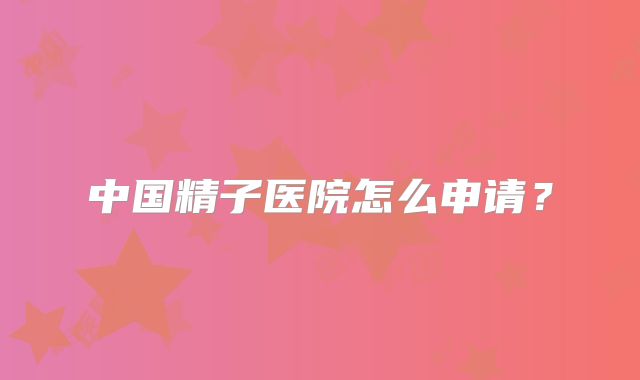 中国精子医院怎么申请?