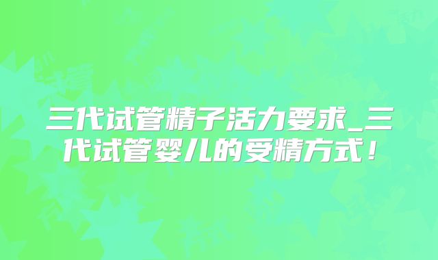 三代试管精子活力要求_三代试管婴儿的受精方式！