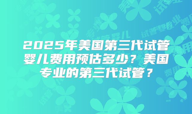 2025年美国第三代试管婴儿费用预估多少?美国专业的第三代试管?