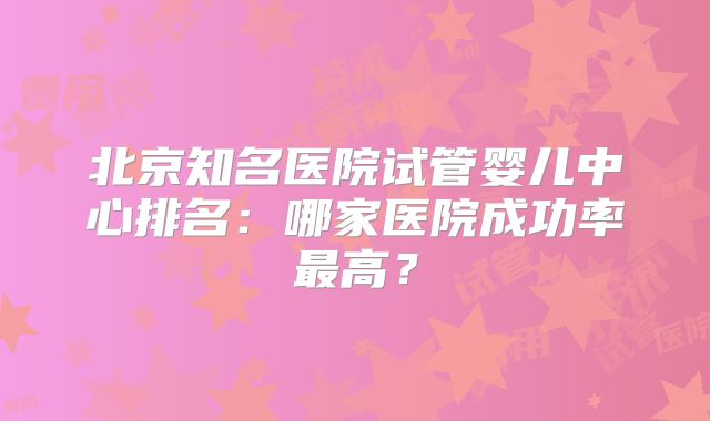 北京知名医院试管婴儿中心排名：哪家医院成功率最高？