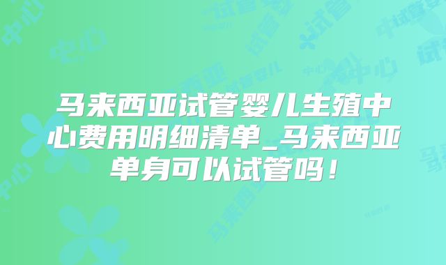 马来西亚试管婴儿生殖中心费用明细清单_马来西亚单身可以试管吗!