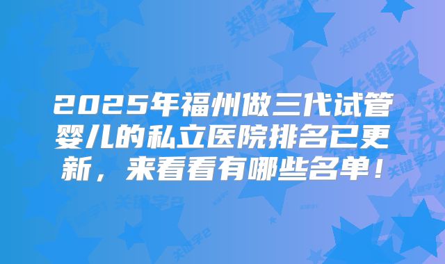 2025年福州做三代试管婴儿的私立医院排名已更新，来看看有哪些名单！