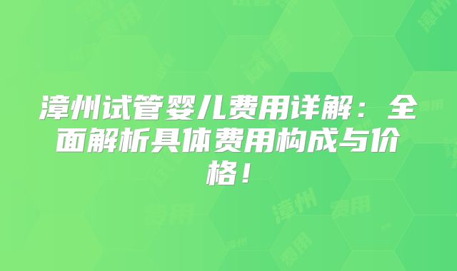 漳州试管婴儿费用详解：全面解析具体费用构成与价格！
