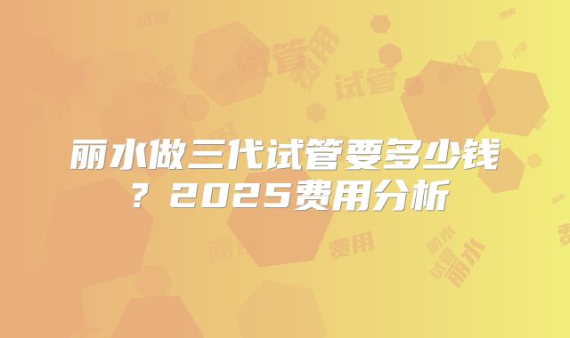 丽水做三代试管要多少钱？2025费用分析