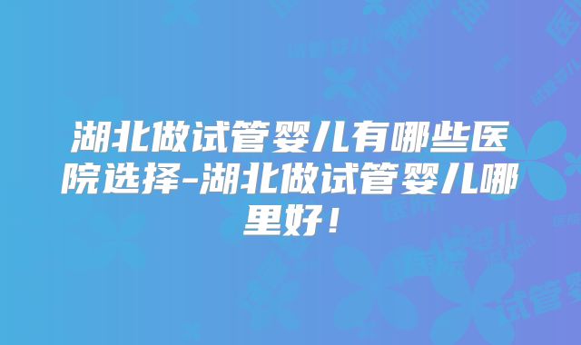 湖北做试管婴儿有哪些医院选择-湖北做试管婴儿哪里好！