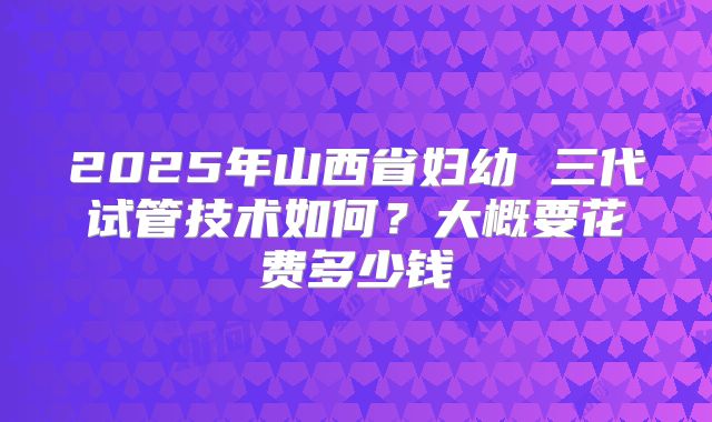 2025年山西省妇幼 三代试管技术如何?大概要花费多少钱