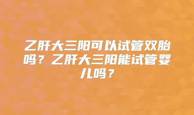 乙肝大三阳可以试管双胎吗？乙肝大三阳能试管婴儿吗？