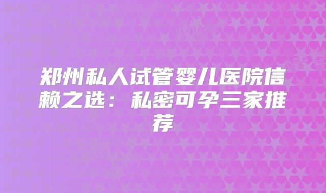 郑州私人试管婴儿医院信赖之选：私密可孕三家推荐
