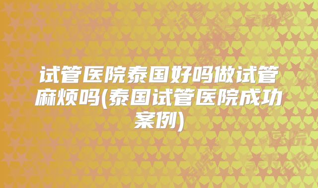 试管医院泰国好吗做试管麻烦吗(泰国试管医院成功案例)
