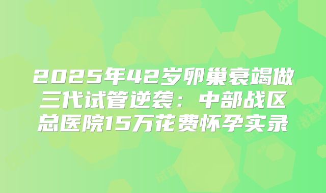 2025年42岁卵巢衰竭做三代试管逆袭：中部战区总医院15万花费怀孕实录