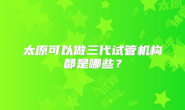 太原可以做三代试管机构都是哪些？