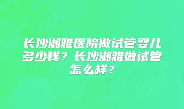 长沙湘雅医院做试管婴儿多少钱？长沙湘雅做试管怎么样？