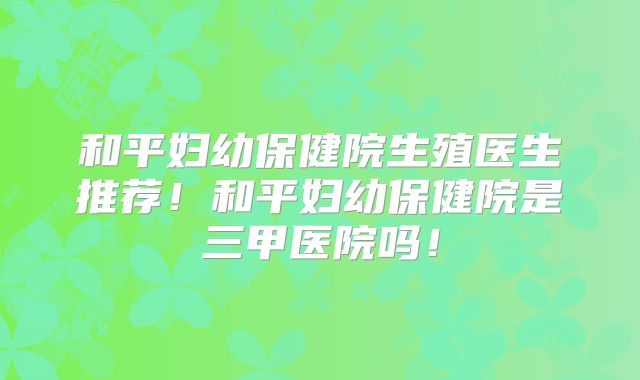 和平妇幼保健院生殖医生推荐!和平妇幼保健院是三甲医院吗!