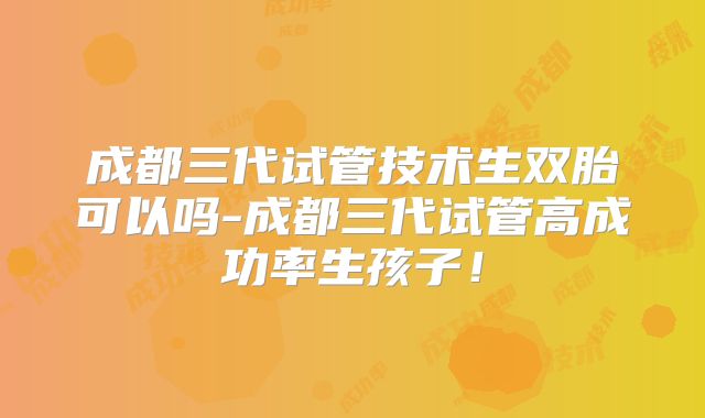 成都三代试管技术生双胎可以吗-成都三代试管高成功率生孩子!