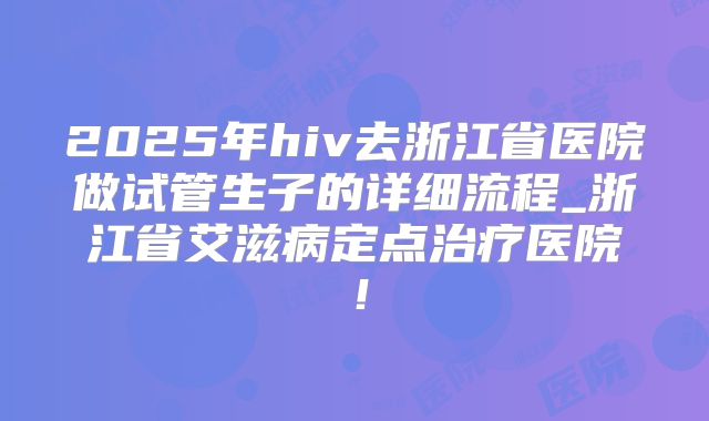 2025年hiv去浙江省医院做试管生子的详细流程_浙江省艾滋病定点治疗医院！