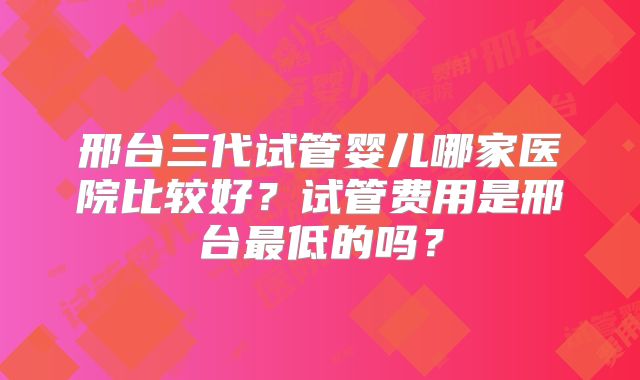 邢台三代试管婴儿哪家医院比较好?试管费用是邢台最低的吗?