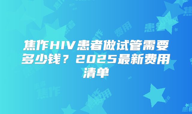 焦作HIV患者做试管需要多少钱？2025最新费用清单