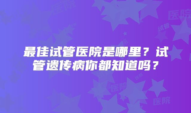 最佳试管医院是哪里？试管遗传病你都知道吗？