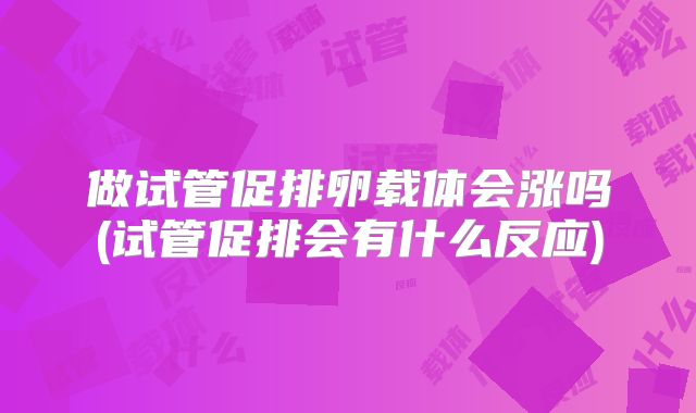 做试管促排卵载体会涨吗(试管促排会有什么反应)