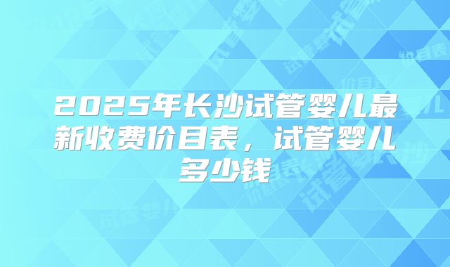 2025年长沙试管婴儿最新收费价目表，试管婴儿多少钱