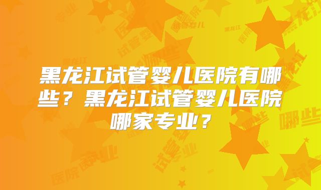 黑龙江试管婴儿医院有哪些?黑龙江试管婴儿医院哪家专业?