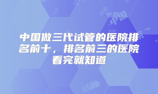 中国做三代试管的医院排名前十，排名前三的医院看完就知道