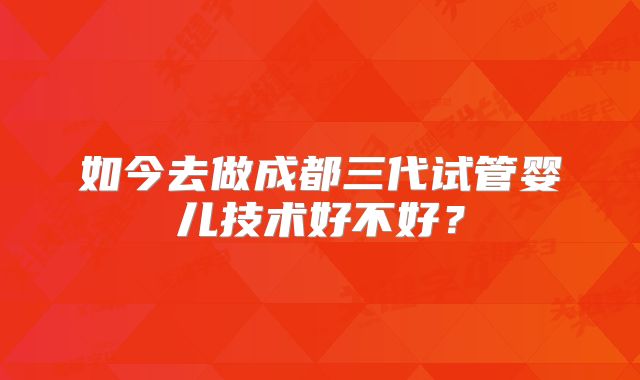 如今去做成都三代试管婴儿技术好不好?