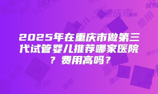 2025年在重庆市做第三代试管婴儿推荐哪家医院？费用高吗？