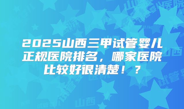 2025山西三甲试管婴儿正规医院排名,哪家医院比较好很清楚!?