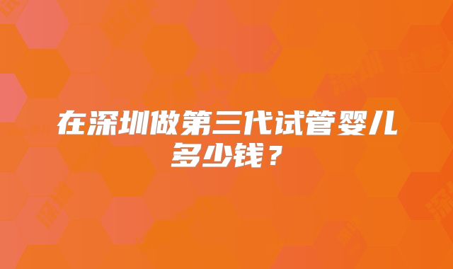 在深圳做第三代试管婴儿多少钱？