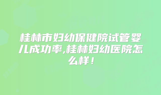 桂林市妇幼保健院试管婴儿成功率,桂林妇幼医院怎么样!